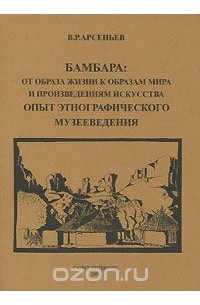 Владимир Арсеньев - Бамбара. От образа жизни к образам мира и произведениям искусства. Опыт этнографического музееведения