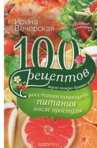 Ирина Вечерская - 100 рецептов восстанавливающего питания после простуды. Вкусно, полезно, душевно, целебно