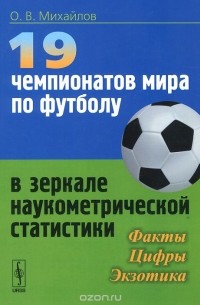 Олег Михайлов - 19 чемпионатов мира по футболу в зеркале наукометрической статистики. Факты, цифры, экзотика