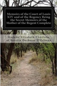 Madame Elizabeth-Charlotte of Bavaria Duchesse D'Orleans - Memoirs of the Court of Louis XIV and of the Regency Being the Secret Memoirs of the Mother of the Regent Complete