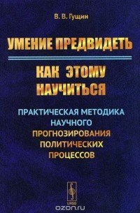 Виктор Гущин - Умение предвидеть. Как этому научиться. Практическая методика научного прогнозирования политических процессов