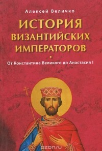Алексей Величко - История Византийских императоров. Том 1. От Константина Великого до Анастасия I