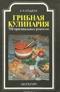 Александр Кощеев - Грибная кулинария. 750 оригинальных рецептов