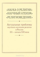  - &quot;Наука о религии&quot;, &quot;Научный атеизм&quot;, &quot;Религиоведение&quot;. Актуальные проблемы научного изучения религии в России XX - начала XXI века