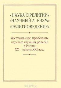  - "Наука о религии", "Научный атеизм", "Религиоведение". Актуальные проблемы научного изучения религии в России XX - начала XXI века