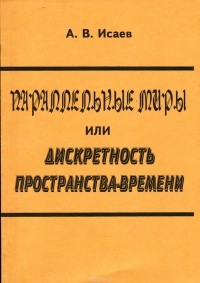 Александр Исаев - Параллельные миры, или Дискретность пространства-времени