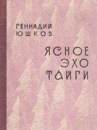 Геннадий Юшков - Ясное эхо тайги: Книга стихов