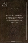 Сергей Мазов - Холодная война в «сердце Африки». СССР и конголезский кризис, 1960–1964