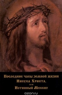 Александр Печенкин - Последние часы земной жизни Иисуса Христа, или Истинный Мессия