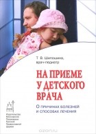 Татьяна Шипошина - На приеме у детского врача. О причинах болезней и способах лечения