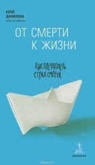 Анна Данилова (Любимова) - От смерти к жизни. Как преодолеть страх смерти