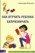 Александра Васильева - Как отучить ребенка капризничать