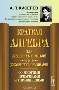 Андрей Киселев - Краткая алгебра для женских гимназий и духовных семинарий. Со многими примерами и упражнениями