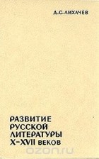 Дмитрий Лихачев - Развитие русской литературы X - XVII веков