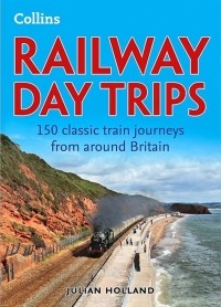 Джулиан Холланд - Railway Day Trips: 150 Classic Train Journeys Around Britain