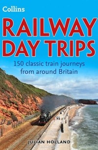 Джулиан Холланд - Railway Day Trips: 150 Classic Train Journeys Around Britain
