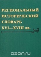  - Региональный исторический словарь XVI-XVIII вв.