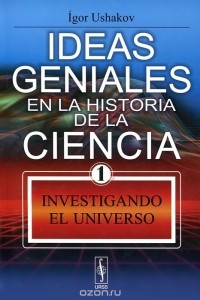 Игорь Ушаков - Ideas geniales en la historia de la ciencia: Libro 1: Investigando el Universo