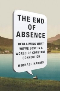 Майкл Харрис - The End of Absence: Reclaiming What We've Lost in a World of Constant Connection