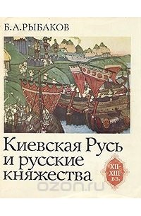 Борис Рыбаков - Киевская Русь и русские княжества XII - XIII вв.