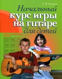 Александр Андреев - Начальный курс игры на гитаре для детей. Учебно-методическое пособие