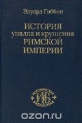 Эдуард Гиббон - История упадка и крушения Римской империи
