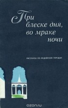  - При блеске дня, во мраке ночи. Рассказы об индийских городах