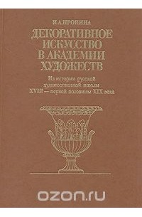 Инна Пронина - Декоративное искусство в Академии Художеств. Из истории русской художественной школы XVIII - первой половины XIX века