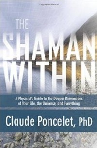 Claude Poncelet - The Shaman Within: A Physicist's Guide to the Deeper Dimensions of Your Life, the Universe, and Everything