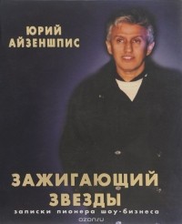 Юрий Айзеншпис - Зажигающий звезды. Записки пионера шоу-бизнеса