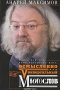 Андрей Максимов - Универсальный многослов. Книга для тех, кому интересно жить осмысленно