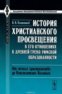 Владимир Плотников - История христианского просвещения в его отношениях к древней греко-римской образованности. Часть 1. От начала христианства до Константина Великого