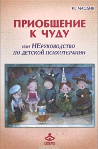 Ирина Млодик - Приобщение к чуду, или Неруководство по детской психотерапии