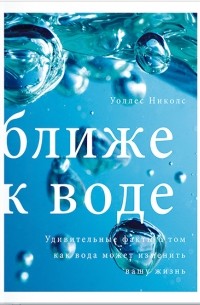 Уоллес Николс - Ближе к воде. Удивительные факты о том, как вода может изменить вашу жизнь