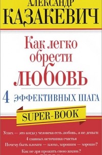 Александр Казакевич - Как легко обрести любовь. 4 эффективных шага