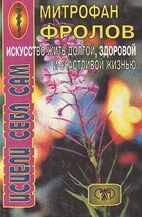 Митрофан Фролов - Исцели себя сам. Искусство жить долгой, здоровой и счастливой жизнью