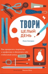 Лиза Конгдон - Твори целый день. Как превратить творчество в профессию и обеспечить себе стабильный доход