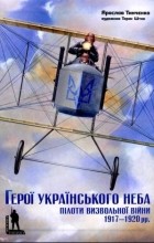 Ярослав Тинченко - Герої українського неба. Пілоти визвольної війни 1917-1920 рр.