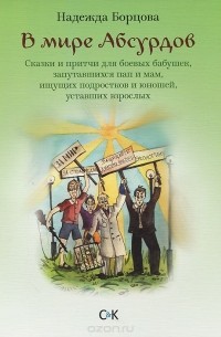 Надежда Борцова - В мире Абсурдов. Сказки и притчи для боевых бабушек, запутавшихся пап и мам, ищущих подростков и юношей, уставших взрослых