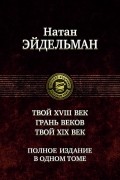Натан Эйдельман - Твой восемнадцатый век. Грань веков. Твой девятнадцатый век. Полное издание в одном томе