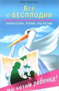 Лев Кругляк - Все о бесплодии. Поиски истины, лечение, перспективы. Мы хотим ребенка!