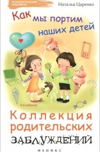 Наталья Царенко - Как мы портим наших детей. Коллекция родительских заблуждений