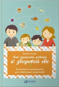 Джейн Огден - Как приучить ребенка к здоровой еде. Кулинарное руководство для заботливых родителей