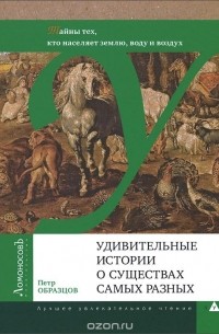 Пётр Образцов - Удивительные истории о существах самых разных. Тайны тех, кто населяет землю, воду и воздух