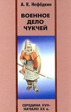 Александр Нефёдкин - Военное дело чукчей (середина XVII - начало XX в.)