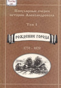  - Популярные очерки истории Александровска. — Том I: Рождение города (1770-1820)