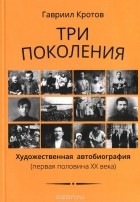 Гавриил Кротов - Три поколения. Художественная автобиография (первая половина XX века)