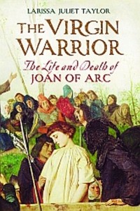 Larissa Juliet Taylor - The Virgin Warrior: The Life and Death of Joan of Arc