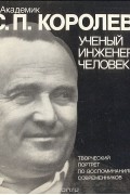 Академик С. П. Королев. Ученый. Инженер. Человек. Творческий портрет по воспоминаниям современников