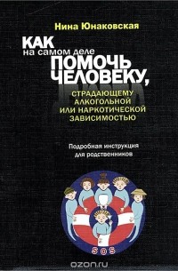 Нина Юнаковская - Как на самом деле помочь человеку, страдающему алкогольной или наркотической зависимостью. Подробная инструкция для родственников